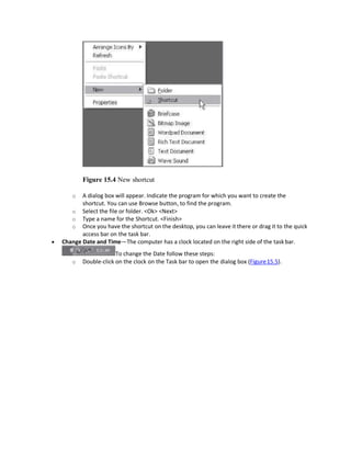 Figure 15.4 New shortcut
o A dialog box will appear. Indicate the program for which you want to create the
shortcut. You can use Browse button, to find the program.
o Select the file or folder. <Ok> <Next>
o Type a name for the Shortcut. <Finish>
o Once you have the shortcut on the desktop, you can leave it there or drag it to the quick
access bar on the task bar.
 Change Date and Time—The computer has a clock located on the right side of the task bar.
To change the Date follow these steps:
o Double-click on the clock on the Task bar to open the dialog box (Figure15.5).
 