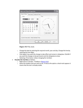Figure 15.5 The clock
o Change the date by selecting the required month, year and day. Change the timeby
selecting the time digits.
o Click Apply if you want the change to take effect and remain in dialog box. ClickOK if
you want the changes to be permanent and the dialog box to close.
o Selecting <Time Zones> allows changing the meridian.
 Visualize the Tool Bars as follows:
o Right Click on Task Bar. <Toolbars> (Figure 15.6)
o Select the toolbars that you wish to see. If next to the option a check mark appears it
means that the tool is already visible.
 