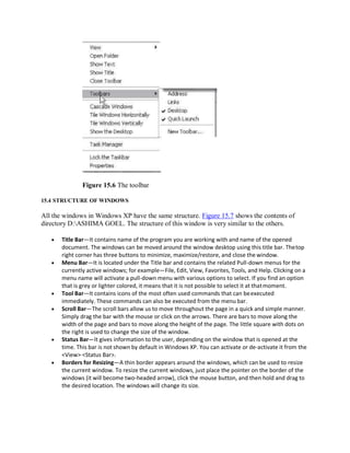 Figure 15.6 The toolbar
15.4 STRUCTURE OF WINDOWS
All the windows in Windows XP have the same structure. Figure 15.7 shows the contents of
directory D:ASHIMA GOEL. The structure of this window is very similar to the others.
 Title Bar—It contains name of the program you are working with and name of the opened
document. The windows can be moved around the window desktop using this title bar. Thetop
right corner has three buttons to minimize, maximize/restore, and close the window.
 Menu Bar—It is located under the Title bar and contains the related Pull-down menus for the
currently active windows; for example—File, Edit, View, Favorites, Tools, and Help. Clicking on a
menu name will activate a pull-down menu with various options to select. If you find an option
that is grey or lighter colored, it means that it is not possible to select it at thatmoment.
 Tool Bar—It contains icons of the most often used commands that can beexecuted
immediately. These commands can also be executed from the menu bar.
 Scroll Bar—The scroll bars allow us to move throughout the page in a quick and simple manner.
Simply drag the bar with the mouse or click on the arrows. There are bars to move along the
width of the page and bars to move along the height of the page. The little square with dots on
the right is used to change the size of the window.
 Status Bar—It gives information to the user, depending on the window that is opened at the
time. This bar is not shown by default in Windows XP. You can activate or de-activate it from the
<View> <Status Bar>.
 Borders for Resizing—A thin border appears around the windows, which can be used to resize
the current window. To resize the current windows, just place the pointer on the border of the
windows (it will become two-headed arrow), click the mouse button, and then hold and drag to
the desired location. The windows will change its size.
 