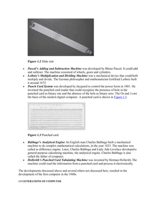 Figure 1.2 Slide rule
 Pascal’s Adding and Subtraction Machine was developed by Blaise Pascal. It could add
and subtract. The machine consisted of wheels, gears and cylinders.
 Leibniz’s Multiplication and Dividing Machine was a mechanical device that could both
multiply and divide. The German philosopher and mathematician Gottfried Leibniz built
it around 1673.
 Punch Card System was developed by Jacquard to control the power loom in 1801. He
invented the punched card reader that could recognize the presence of hole in the
punched card as binary one and the absence of the hole as binary zero. The Os and 1s are
the basis of the modern digital computer. A punched card is shown in Figure 1.3.
Figure 1.3 Punched card
 Babbage’s Analytical Engine An English man Charles Babbage built a mechanical
machine to do complex mathematical calculations, in the year 1823. The machine was
called as difference engine. Later, Charles Babbage and Lady Ada Lovelace developeda
general-purpose calculating machine, the analytical engine. Charles Babbage is also
called the father of computer.
 Hollerith’s Punched Card Tabulating Machine was invented by Herman Hollerith. The
machine could read the information from a punched card and process it electronically.
The developments discussed above and several others not discussed here, resulted in the
development of the first computer in the 1940s.
1.5 GENERATIONS OF COMPUTER
 