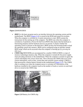 Figure 2.14 ROM BIOS
 BIOS It is the basic program used as an interface between the operating system and the
motherboard. The BIOS (Figure 2.14) is stored in the ROM and cannot be rewritten.
When the computer is switched on, it needs instructions to start. BIOS contain the
instructions for the starting up of the computer. The BIOS runs when the computer is
switched on. It performs a Power On Self Test (POST) that checks that the hardware is
functioning properly and the hardware devices are present. It checks whether the
operating system is present on the hard drive. BIOS invokes the bootstrap loader to load
the operating system into memory. BIOS can be configured using an interface named
BIOS setup, which can be accessed when the computer is booting up (by pressing the
DEL key).
 CMOS Chip BIOS ROMs are accompanied by a smaller CMOS (CMOS is a type of
memory technology) memory chip. When the computer is turned off, the power supply
stops providing electricity to the motherboard. When the computer is turned on again, the
system still displays the correct clock time. This is because the CMOS chip saves some
system information, such as time, system date and essential system settings. CMOS is
kept powered by a button battery located on the motherboard (Figure 2.15). The CMOS
chip is working even when the computer power is switched off. Information of the
hardware installed in the computer (such as the number of tracks or sectors on each hard
drive) is stored in the CMOS chip.
Figure 2.15 Battery for CMOS chip
 