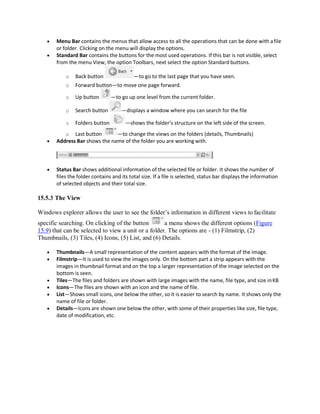  Menu Bar contains the menus that allow access to all the operations that can be done with afile
or folder. Clicking on the menu will display the options.
 Standard Bar contains the buttons for the most used operations. If this bar is not visible, select
from the menu View, the option Toolbars, next select the option Standard buttons.
o Back button —to go to the last page that you have seen.
o Forward button—to move one page forward.
o Up button —to go up one level from the current folder.
o Search button —displays a window where you can search for the file
o Folders button —shows the folder’s structure on the left side of the screen.
o Last button —to change the views on the folders (details, Thumbnails)
 Address Bar shows the name of the folder you are working with.
 Status Bar shows additional information of the selected file or folder. It shows the number of
files the folder contains and its total size. If a file is selected, status bar displays the information
of selected objects and their total size.
15.5.3 The View
Windows explorer allows the user to see the folder’s information in different views to facilitate
specific searching. On clicking of the button a menu shows the different options (Figure
15.9) that can be selected to view a unit or a folder. The options are - (1) Filmstrip, (2)
Thumbnails, (3) Tiles, (4) Icons, (5) List, and (6) Details.
 Thumbnails—A small representation of the content appears with the format of the image.
 Filmstrip—It is used to view the images only. On the bottom part a strip appears with the
images in thumbnail format and on the top a larger representation of the image selected on the
bottom is seen.
 Tiles—The files and folders are shown with large images with the name, file type, and size inKB
 Icons—The files are shown with an icon and the name of file.
 List—Shows small icons, one below the other, so it is easier to search by name. It shows only the
name of file or folder.
 Details—Icons are shown one below the other, with some of their properties like size, file type,
date of modification, etc.
 