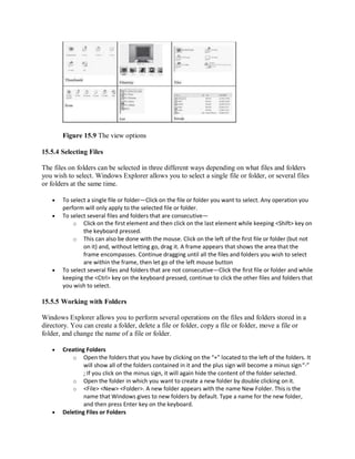 Figure 15.9 The view options
15.5.4 Selecting Files
The files on folders can be selected in three different ways depending on what files and folders
you wish to select. Windows Explorer allows you to select a single file or folder, or several files
or folders at the same time.
 To select a single file or folder—Click on the file or folder you want to select. Any operation you
perform will only apply to the selected file or folder.
 To select several files and folders that are consecutive—
o Click on the first element and then click on the last element while keeping <Shift> key on
the keyboard pressed.
o This can also be done with the mouse. Click on the left of the first file or folder (but not
on it) and, without letting go, drag it. A frame appears that shows the area that the
frame encompasses. Continue dragging until all the files and folders you wish to select
are within the frame, then let go of the left mouse button
 To select several files and folders that are not consecutive—Click the first file or folder and while
keeping the <Ctrl> key on the keyboard pressed, continue to click the other files and folders that
you wish to select.
15.5.5 Working with Folders
Windows Explorer allows you to perform several operations on the files and folders stored in a
directory. You can create a folder, delete a file or folder, copy a file or folder, move a file or
folder, and change the name of a file or folder.
 Creating Folders
o Open the folders that you have by clicking on the “+” located to the left of the folders. It
will show all of the folders contained in it and the plus sign will become a minus sign“-”
; If you click on the minus sign, it will again hide the content of the folder selected.
o Open the folder in which you want to create a new folder by double clicking on it.
o <File> <New> <Folder>. A new folder appears with the name New Folder. This is the
name that Windows gives to new folders by default. Type a name for the new folder,
and then press Enter key on the keyboard.
 Deleting Files or Folders
 
