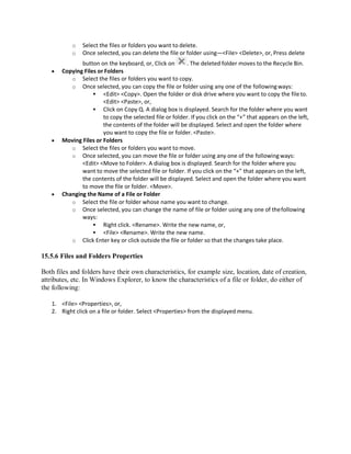 o Select the files or folders you want to delete.
o Once selected, you can delete the file or folder using—<File> <Delete>, or, Press delete
button on the keyboard, or, Click on . The deleted folder moves to the Recycle Bin.
 Copying Files or Folders
o Select the files or folders you want to copy.
o Once selected, you can copy the file or folder using any one of the followingways:
 <Edit> <Copy>. Open the folder or disk drive where you want to copy the fileto.
<Edit> <Paste>, or,
 Click on Copy Q. A dialog box is displayed. Search for the folder where you want
to copy the selected file or folder. If you click on the “+” that appears on the left,
the contents of the folder will be displayed. Select and open the folder where
you want to copy the file or folder. <Paste>.
 Moving Files or Folders
o Select the files or folders you want to move.
o Once selected, you can move the file or folder using any one of the followingways:
<Edit> <Move to Folder>. A dialog box is displayed. Search for the folder where you
want to move the selected file or folder. If you click on the “+” that appears on the left,
the contents of the folder will be displayed. Select and open the folder where you want
to move the file or folder. <Move>.
 Changing the Name of a File or Folder
o Select the file or folder whose name you want to change.
o Once selected, you can change the name of file or folder using any one of thefollowing
ways:
 Right click. <Rename>. Write the new name, or,
 <File> <Rename>. Write the new name.
o Click Enter key or click outside the file or folder so that the changes take place.
15.5.6 Files and Folders Properties
Both files and folders have their own characteristics, for example size, location, date of creation,
attributes, etc. In Windows Explorer, to know the characteristics of a file or folder, do either of
the following:
1. <File> <Properties>, or,
2. Right click on a file or folder. Select <Properties> from the displayed menu.
 