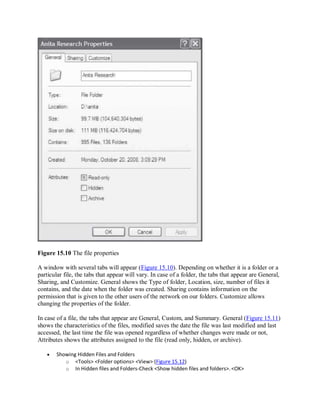 Figure 15.10 The file properties
A window with several tabs will appear (Figure 15.10). Depending on whether it is a folder or a
particular file, the tabs that appear will vary. In case of a folder, the tabs that appear are General,
Sharing, and Customize. General shows the Type of folder, Location, size, number of files it
contains, and the date when the folder was created. Sharing contains information on the
permission that is given to the other users of the network on our folders. Customize allows
changing the properties of the folder.
In case of a file, the tabs that appear are General, Custom, and Summary. General (Figure 15.11)
shows the characteristics of the files, modified saves the date the file was last modified and last
accessed, the last time the file was opened regardless of whether changes were made or not,
Attributes shows the attributes assigned to the file (read only, hidden, or archive).
 Showing Hidden Files and Folders
o <Tools> <Folder options> <View> (Figure 15.12)
o In Hidden files and Folders-Check <Show hidden files and folders>. <OK>
 