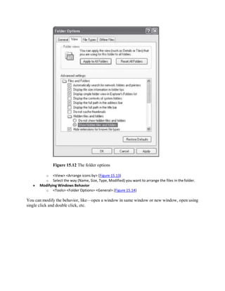 Figure 15.12 The folder options
o <View> <Arrange icons by> (Figure 15.13)
o Select the way (Name, Size, Type, Modified) you want to arrange the files in thefolder.
 Modifying Windows Behavior
o <Tools> <Folder Options> <General> (Figure 15.14)
You can modify the behavior, like—open a window in same window or new window, open using
single click and double click, etc.
 