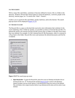 15.6 THE SEARCH
With so many files and folders, sometimes it becomes difficult to locate a file or a folder in the
directory. Windows XP provides Search option to search for hardware, a network, people in the
directory, Internet pages, etc. To search click <Start> <Search>.
It allows you to search for files and folders, people, hardware, and on the Internet. The search
pop-up screen will be displayed (Figure 15.15).
15.7 THE RECYCLE BIN
The Recycle Bin is a space on the hard disk reserved to store information that is deleted. In the
event of deleting a file or folder by mistake, it is possible to retrieve it from the Recycle Bin. If a
deleted file needs to be restored, the Recycle Bin restores files or folders to the place from where
they were deleted. For example, if a file is deleted from D:My Documents, when it is restored, it
will go back to this folder. Recycle Bin stores and maintains the deleted documents until the bin
is emptied.
Figure 15.15 The search pop-up screen
 Open Recycle Bin—To open the Recycle Bin, place the cursor on Desktop and double-click on
the Recycle Bin icon . The Recycle Bin window (Figure 15.16) is similar to the Windows
Explorer window, and has similar options. In the Recycle Bin shows the names of the deleted
files and folders, their original location before it was deleted and the date and time when it was
deleted.
 