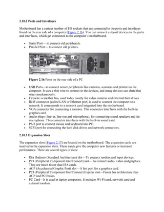 2.10.2 Ports and Interfaces
Motherboard has a certain number of I/O sockets that are connected to the ports and interfaces
found on the rear side of a computer (Figure 2.16). You can connect external devices to the ports
and interfaces, which get connected to the computer’s motherboard.
 Serial Port— to connect old peripherals.
 Parallel Port— to connect old printers.
Figure 2.16 Ports on the rear side of a PC
 USB Ports—to connect newer peripherals like cameras, scanners and printers to the
computer. It uses a thin wire to connect to the devices, and many devices can share that
wire simultaneously.
 Firewire is another bus, used today mostly for video cameras and external hard drives.
 RJ45 connector (called LAN or Ethernet port) is used to connect the computer to a
network. It corresponds to a network card integrated into the motherboard.
 VGA connector for connecting a monitor. This connector interfaces with the built-in
graphics card.
 Audio plugs (line-in, line-out and microphone), for connecting sound speakers andthe
microphone. This connector interfaces with the built-in sound card.
 PS/2 port to connect mouse and keyboard into PC.
 SCSI port for connecting the hard disk drives and network connectors.
2.10.3 Expansion Slots
The expansion slots (Figure 2.17) are located on the motherboard. The expansion cards are
inserted in the expansion slots. These cards give the computer new features or increased
performance. There are several types of slots:
 ISA (Industry Standard Architecture) slot—To connect modem and input devices.
 PCI (Peripheral Component InterConnect) slot—To connect audio, video and graphics.
They are much faster than ISA cards.
 AGP (Accelerated Graphic Port) slot—A fast port for a graphics card.
 PCI (Peripheral Component InterConnect) Express slot—Faster bus architecturethan
AGP and PCI buses.
 PC Card—It is used in laptop computers. It includes Wi-Fi card, network card and
external modem.
 