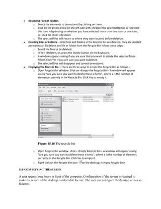  Restoring Files or Folders
o Select the elements to be restored by clicking on them.
o Click on the green arrow on the left side with <Restore the selected Items> or <Restore
this Item> depending on whether you have selected more than one item or one item,
or, Click on <File> <Restore>
o The selected files will return to where they were located before deletion.
 Deleting Files or Folders—Once files and folders in the Recycle Bin are deleted, they are deleted
permanently. To delete any file or folder from the Recycle Bin follow these steps:
o Select the files to be deleted.
o <File> <Delete>, or, press the Delete button on the keyboard.
o A window appears asking if you are sure that you want to delete the selected fileor
folder. Click Yes if you are sure you want it deleted.
o The selected files will disappear and cannot be restored.
 Emptying the Recycle Bin—There are three ways to empty the Recycle Bin as follows—
o Open Recycle Bin Window. Click on <Empty the Recycle Bin>. A window will appear
asking “Are you sure you want to delete these x items”, where x is the number of
elements currently in the Recycle Bin. Click Yes to empty it.
Figure 15.16 The recycle bin
o Open Recycle Bin window. <File> <Empty Recycle Bin>. A window will appear asking
“Are you sure you want to delete these x items”, where x is the number of elements
currently in the Recycle Bin. Click Yes to empty it.
o Right click on the Recycle Bin icon on the desktop. <Empty RecycleBin>
15.8 CONFIGURING THE SCREEN
A user spends long hours in front of the computer. Configuration of the screen is required to
make the screen of the desktop comfortable for use. The user can configure the desktop screen as
follows:
 