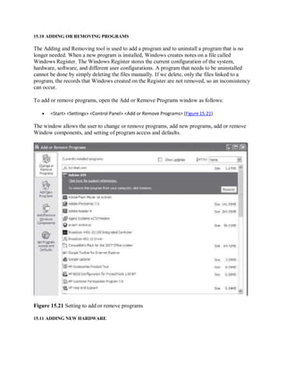 15.10 ADDING OR REMOVING PROGRAMS
The Adding and Removing tool is used to add a program and to uninstall a program that is no
longer needed. When a new program is installed, Windows creates notes on a file called
Windows Register. The Windows Register stores the current configuration of the system,
hardware, software, and different user configurations. A program that needs to be uninstalled
cannot be done by simply deleting the files manually. If we delete, only the files linked to a
program, the records that Windows created on the Register are not removed, so an inconsistency
can occur.
To add or remove programs, open the Add or Remove Programs window as follows:
 <Start> <Settings> <Control Panel> <Add or Remove Programs> (Figure 15.21)
The window allows the user to change or remove programs, add new programs, add or remove
Window components, and setting of program access and defaults.
Figure 15.21 Setting to add or remove programs
15.11 ADDING NEW HARDWARE
 