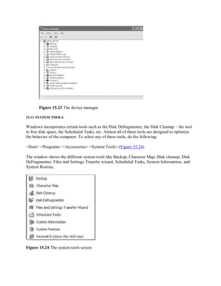 Figure 15.23 The device manager
15.12 SYSTEM TOOLS
Windows incorporates certain tools such as the Disk Defragmenter, the Disk Cleanup – the tool
to free disk space, the Scheduled Tasks, etc. Almost all of these tools are designed to optimize
the behavior of the computer. To select any of these tools, do the following:
<Start> <Programs> <Accessories> <System Tools> (Figure 15.24)
The window shows the different system tools like Backup, Character Map, Disk cleanup, Disk
DeFragmenter, Files and Settings Transfer wizard, Scheduled Tasks, System Information, and
System Restore.
Figure 15.24 The system tools screen
 