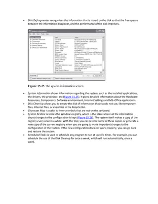  Disk Defragmenter reorganizes the information that is stored on the disk so that the free spaces
between the information disappear, and the performance of the disk improves.
Figure 15.25 The system information screen
 System Information shows information regarding the system, such as the installed applications,
the drivers, the processor, etc (Figure 15.25). It gives detailed information about the Hardware
Resources, Components, Software environment, Internet Settings and MS–Officeapplications.
 Disk Clean Up allows you to empty the disk of information that you do not use, like temporary
files, Internet files, or even files in the Recycle Bin.
 Character Map is useful to insert symbols that are not on the keyboard.
 System Restore restores the Windows registry, which is the place where all the information
about changes to the configuration is kept (Figure 15.26). The system itself makes a copy of the
registry every once in a while. With this tool, you can restore some of these copies or generate a
new copy of the current registry when you are going to make important changes to the
configuration of the system. If the new configuration does not work properly, you can go back
and restore the system.
 Scheduled Tasks is used to schedule any program to run at specific times. For example, you can
schedule the use of the Disk Cleanup for once a week, which will run automatically, once a
week.
 