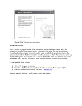 Figure 15.26 The system restore screen
15.13 THE SCANDISK
It is a tool used to search errors in the system’s units and to repair those errors. When the
computer is turned off in an abrupt manner it is possible that some files may get damaged.
Normally when the computer is turned on, after being turned off abruptly (without using the
option shut down from the Start menu), the Scandisk executes to check the system and repair any
error that it may find. By using this tool we can fix the possible errors and therefore retrieve the
information that it contains, although, it is not always possible to retrieve the information.
To use Scandisk, do as follows:
1. Click on My Computer on desktop,
2. Select the unit (drive) that you want to perform the scandisk on, for example unit(D:).
3. Right click. <Properties> <Tools> <Check Now…> (Figure 15.27)
Once the scan has finalized a confirmation window will appear.
 