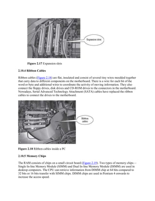 Figure 2.17 Expansion slots
2.10.4 Ribbon Cables
Ribbon cables (Figure 2.18) are flat, insulated and consist of several tiny wires moulded together
that carry data to different components on the motherboard. There is a wire for each bit of the
word or byte and additional wires to coordinate the activity of moving information. They also
connect the floppy drives, disk drives and CD-ROM drives to the connectors in the motherboard.
Nowadays, Serial Advanced Technology Attachment (SATA) cables have replaced the ribbon
cables to connect the drives to the motherboard.
Figure 2.18 Ribbon cables inside a PC
2.10.5 Memory Chips
The RAM consists of chips on a small circuit board (Figure 2.19). Two types of memory chips—
Single In-line Memory Module (SIMM) and Dual In-line Memory Module (DIMM) are used in
desktop computers. The CPU can retrieve information from DIMM chip at 64 bits compared to
32 bits or 16 bits transfer with SIMM chips. DIMM chips are used in Pentium 4 onwards to
increase the access speed.
 
