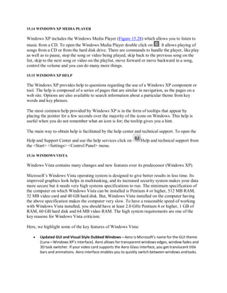 15.14 WINDOWS XP MEDIA PLAYER
Windows XP includes the Windows Media Player (Figure 15.28) which allows you to listen to
music from a CD. To open the Windows Media Player double click on . It allows playing of
songs from a CD or from the hard disk drive. There are commands to handle the player, like play
as well as to pause, stop the song or video being played, skip back to the previous song on the
list, skip to the next song or video on the playlist, move forward or move backward in a song,
control the volume and you can do many more things.
15.15 WINDOWS XP HELP
The Windows XP provides help to questions regarding the use of a Windows XP component or
tool. The help is composed of a series of pages that are similar in navigation, as the pages on a
web site. Options are also available to search information about a particular theme from key
words and key phrases.
The most common help provided by Windows XP is in the form of tooltips that appear by
placing the pointer for a few seconds over the majority of the icons on Windows. This help is
useful when you do not remember what an icon is for; the tooltip gives you a hint.
The main way to obtain help is facilitated by the help center and technical support. To open the
Help and Support Center and use the help services click on Help and technical support from
the <Start> <Settings> <Control Panel> menu.
15.16 WINDOWS VISTA
Windows Vista contains many changes and new features over its predecessor (Windows XP).
Microsoft’s Windows Vista operating system is designed to give better results in less time. Its
improved graphics look helps in multitasking, and its increased security system makes your data
more secure but it needs very high systems specifications to run. The minimum specification of
the computer on which Windows Vista can be installed is Pentium 4 or higher, 512 MB RAM,
32 MB video card and 40 GB hard disk. But, Windows Vista installed on the computer having
the above specification makes the computer very slow. To have a reasonable speed of working
with Windows Vista installed, you should have at least 2.0 GHz Pentium 4 or higher, 1 GB of
RAM, 60 GB hard disk and 64 MB video RAM. The high system requirements are one of the
key reasons for Windows Vista criticism.
Here, we highlight some of the key features of Windows Vista:
 Updated GUI and Visual Style Dubbed Windows—Aero is Microsoft’s name for the GUI theme
(Luna—Windows XP’s interface). Aero allows for transparent windows edges, window fades and
3D task switcher. If your video card supports the Aero Glass interface, you get translucent title
bars and animations. Aero interface enables you to quickly switch between windows andtasks.
 