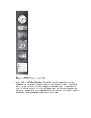 Figure 15.29 The Windows vista sidebar
 Vista includes the Windows Calendar which provides good, basic appointment and event
scheduling that you can view in a daily, weekly, or monthly layout. It includes a Task list and
allows you to set reminders and recurring appointments. You can share your calendar with
others on the local computer or the Internet. You can export your calendar to a website and
allow others to subscribe to it, and you can subscribe to the calendars of othersand view them
side by side. You can also easily invite participants to meetings.
 
