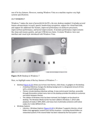 one of its key features. However, running Windows Vista on a machine requires very high
systems specifications.
15.17 WINDOWS 7
Windows 7 makes the most of powerful 64-bit PCs, the new desktop standard. It includes several
feature advancements in touch, speech, handwriting recognition, support for virtual hard disk,
and support for additional file formats, improved performance on multicore processors,
improved boot performance, and kernel improvements. It includes performance improvements
like sleep and resume quickly, and spot USB devices faster. It retains Windows Aero user
interface and visual style introduced with Windows Vista.
Figure 15.31 Desktop in Windows 7
Here, we highlight some of the key features of Windows 7—
 Desktop (Figure 15.31) allows you to have new themes, slide shows, or gadgets on thedesktop.
o A desktop Slideshow changes the desktop background in a designated amount of time
with a smooth fading transition.
o Themes include desktop slideshow settings. A new control panel interface, accessible
through Personalize context menu item on the desktop provides the ability to customize
and switch between themes.
o The sidebar of Windows Vista has been removed, but Gadgets can be placed on
desktop. The Windows Media Center has been added to Windows 7, which adds
playback of media in MP4, MOV, and many more multimedia containers withnative
codecs for H.264, MPEG4-SP etc.
 Windows Explorer
o Libraries—Windows Explorer (Figure 15.32) in Windows 7 supports Libraries, virtual
folders that aggregates content from various locations—including shared folders on
networked systems if the shared folder has been indexed by the hostsystem—and
 