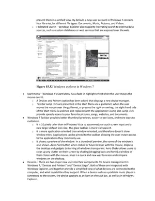 present them in a unified view. By default, a new user account in Windows 7 contains
four libraries, for different file types: Documents, Music, Pictures, and Videos.
o Federated search—Windows Explorer also supports federating search to externaldata
sources, such as custom databases or web services that are exposed over theweb.
Figure 15.32 Windows explorer in Windows 7
 Start menu—Windows 7’s Start Menu has a fade-in highlight effect when the user moves the
mouse over it.
o A Devices and Printers option has been added that displays a new device manager.
o Taskbar Jump Lists are presented in the Start Menu via a guillemet; when the user
moves the mouse over the guillemet, or presses the right-arrow key, the right-hand side
of the Start menu is widened and replaced with the application’s Jump List. Jump Lists
provide speedy access to your favorite pictures, songs, websites, and documents.
 Windows 7 Taskbar provides better thumbnail previews, easier-to-see icons, and more ways to
customize.
o It is 10 pixels taller than inWindows Vista to accommodate touch screen input and a
new larger default icon size. The glass taskbar is more transparent.
o It is more application-oriented than window-oriented, and therefore doesn’t show
window titles. Applications can be pinned to the taskbar allowing the user instantaccess
to the applications they commonly use.
o It shows a preview of the window. In a thumbnail preview, the name of the window is
also shown. Aero Peek button when clicked or hovered over with the mouse, displays
the desktop and gadgets by turning all windows transparent. Aero Shake allows users to
clear up any clutter on their screen by shaking (dragging back and forth) a window of
their choice with the mouse. Snap is a quick and new way to resize and compare
windows on the desktop.
 Devices—There are two major new user interface components for device management in
Windows 7, “Devices and Printers” and “Device Stage”. Both of these are integrated with
Windows Explorer, and together provide a simplified view of what devices are connected to the
computer, and what capabilities they support. When a device such as a portable music player is
connected to the system, the device appears as an icon on the task bar, as well as in Windows
Explorer.
 
