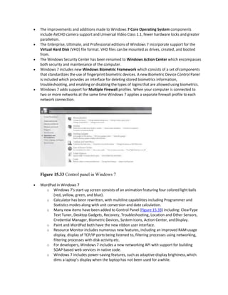  The improvements and additions made to Windows 7 Core Operating System components
include AVCHD camera support and Universal Video Class 1.1, fewer hardware locks and greater
parallelism.
 The Enterprise, Ultimate, and Professional editions of Windows 7 incorporate support for the
Virtual Hard Disk (VHD) file format. VHD files can be mounted as drives, created, and booted
from.
 The Windows Security Center has been renamed to Windows Action Center which encompasses
both security and maintenance of the computer.
 Windows 7 includes new Windows Biometric Framework which consists of a set ofcomponents
that standardizes the use of fingerprint biometric devices. A new Biometric Device Control Panel
is included which provides an interface for deleting stored biometrics information,
troubleshooting, and enabling or disabling the types of logins that are allowed using biometrics.
 Windows 7 adds support for Multiple Firewall profiles. When your computer is connected to
two or more networks at the same time Windows 7 applies a separate firewall profile to each
network connection.
Figure 15.33 Control panel in Windows 7
 WordPad in Windows 7
o Windows 7’s start-up screen consists of an animation featuring four colored light balls
(red, yellow, green, and blue).
o Calculator has been rewritten, with multiline capabilities including Programmer and
Statistics modes along with unit conversion and date calculation.
o Many new items have been added to Control Panel (Figure 15.33) including: ClearType
Text Tuner, Desktop Gadgets, Recovery, Troubleshooting, Location and Other Sensors,
Credential Manager, Biometric Devices, System Icons, Action Center, andDisplay.
o Paint and WordPad both have the new ribbon user interface.
o Resource Monitor includes numerous new features, including an improved RAM usage
display, display of TCP/IP ports being listened to, filtering processes using networking,
filtering processes with disk activity etc.
o For developers, Windows 7 includes a new networking API with support for building
SOAP based web services in native code.
o Windows 7 includes power-saving features, such as adaptive display brightness,which
dims a laptop’s display when the laptop has not been used for awhile.
 