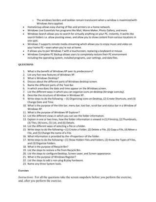 o The windows borders and taskbar remain translucent when a window is maximizedwith
Windows Aero applied.
 HomeGroup allows easy sharing of files and printers on a home network.
 Windows Live Essentials has programs like Mail, Movie Maker, Photo Gallery, and more.
 Windows Search allows you to search for virtually anything on your PC, instantly. It works like
search folders i.e. allow pivoting views, and allow you to show content from various locations in
one spot.
 Windows 7 supports remote media streaming which allows you to enjoy music and video on
your home PC—even when you’re not at home.
 It allows you to pair Windows 7 with a touchscreen, replacing a keyboard or mouse.
 Windows Complete PC Backup allows users to completely restore their PC environment
including the operating system, installed programs, user settings, and data files.
QUESTIONS
1. What is the benefit of Windows XP over its predecessors?
2. List any five new features of Windows XP.
3. What is Windows Desktop?
4. Discuss about the different parts of Windows desktop screen.
5. Name the different parts of the Task Bar.
6. In which area does the date and time appear on the Windows screen.
7. List the different ways in which you can organize icons on desktop (Arrange iconsby).
8. Describe the structure of Window in Windows XP.
9. Write steps to do the following —(1) Organizing icons on Desktop, (2) Create Shortcuts, and (3)
Change Date and Time.
10. What is the purpose of the title bar, menu bar, tool bar, scroll bar and status bar in a Window of
Windows XP.
11. What is the purpose of Windows XP Explorer?
12. List the different views in which you can see the folder information.
13. Explain in one or two lines, how the folder information is viewed in (1) Filmstrip, (2)Thumbnails,
(3) Tiles, (4) Icons, (5) List, and (6) Details.
14. List the different ways of selecting a file or a folder.
15. Write steps to do the following—(1) Create a Folder, (2) Delete a File, (3) Copy a File, (4) Move a
File, and (5) Change the name of a File.
16. What information is provided by the <Properties> of the folder.
17. Write steps to do the following—(1) Show Hidden Files and Folders, (2) Know the Types of Files,
and (3) Organize Folders.
18. What is the purpose of Recycle Bin?
19. List the steps to restore a file from Recycle Bin.
20. List the steps to configure Desktop, Screen saver, and Screen appearance.
21. What is the purpose of Windows Register?
22. List the steps to add a non-plug & play hardware.
23. Name any three System tools.
Exercises
Instructions: For all the questions take the screen snapshots before you perform the exercise,
and, after you perform the exercise.
 