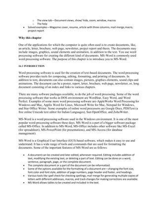 o The view tab—Document views, show/ hide, zoom, window, macros
o The help
 Solved examples—Magazine cover, resume, article with three columns, mail-merge,macro,
project report
Why this chapter
One of the applications for which the computer is quite often used is to create documents, like,
an article, letter, brochure, web page, newsletter, project report and thesis. The documents may
include images, graphics, sound elements and animation, in addition to the text. You use word
processing software for creating the different kind of documents. MS-Word is commonly used
word processing software. The purpose of this chapter is to introduce you to MS-Word.
16.1 INTRODUCTION
Word processing software is used for the creation of text-based documents. The word processing
software provides tools for composing, editing, formatting, and printing of documents. In
addition to text, documents can also contain images, pictures, graphics elements, sound clips and
animations. The document can be a poster, report, letter, brochure, web page, newsletter, or, long
document consisting of an index and links to various chapters.
There are many software packages available, to do the job of word processing. Some of the word
processing software that works in DOS environment are WordStar, Easy Word, and Word
Perfect. Examples of some more word processing software are-AppleWorks Word Processing for
Windows and Mac, Applix Word for Linux, Microsoft Write for Mac, Notepad for Windows,
and Star Office Writer. Some examples of online word processors are Google Docs, PDSText (a
free online Unicode text editor for Indian Languages), Sun OpenOffice, and ZohoWriter.
MS-Word is a word processing software used in the Windows environment. It is one of the most
popular word-processing software these days. MS-Word is a part of a bigger software package
called MS-Office. In addition to MS-Word, MS-Office includes other software like MS-Excel
(for spreadsheet), MS-PowerPoint (for presentations), and MS-Access (for database
management).
MS-Word is a Graphical User Interface (GUI) based software, which makes it easy to use and
understand. It has a wide range of tools and commands that are used for formatting the
documents. Some of the important features of MS-Word are as follows:
 A document can be created and later edited, whenever required. Editing includes addition of
text, modifying the existing text, or deleting a part of text. Editing can be done on a word,
sentence, paragraph, page, or the complete document.
 The complete document or a part of the document can be reformatted.
 Some of the options available for the formatting of a document are—changing the font size,
font color and font style, addition of page numbers, page header and footer, and headings.
 Various tools like spell check for checking spellings, mail merge for generating multiple copies of
letters with different addresses, macros, and track changes for making corrections are available.
 MS-Word allows tables to be created and included in the text.
 