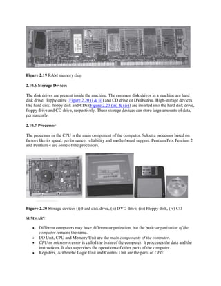 Figure 2.19 RAM memory chip
2.10.6 Storage Devices
The disk drives are present inside the machine. The common disk drives in a machine are hard
disk drive, floppy drive (Figure 2.20 (i & ii)) and CD drive or DVD drive. High-storage devices
like hard disk, floppy disk and CDs (Figure 2.20 (iii) & (iv)) are inserted into the hard disk drive,
floppy drive and CD drive, respectively. These storage devices can store large amounts of data,
permanently.
2.10.7 Processor
The processor or the CPU is the main component of the computer. Select a processor based on
factors like its speed, performance, reliability and motherboard support. Pentium Pro, Pentium 2
and Pentium 4 are some of the processors.
Figure 2.20 Storage devices (i) Hard disk drive, (ii) DVD drive, (iii) Floppy disk, (iv) CD
SUMMARY
 Different computers may have different organization, but the basic organization of the
computer remains the same.
 I/O Unit, CPU and Memory Unit are the main components of the computer.
 CPU or microprocessor is called the brain of the computer. It processes the data and the
instructions. It also supervises the operations of other parts of the computer.
 Registers, Arithmetic Logic Unit and Control Unit are the parts of CPU.
 