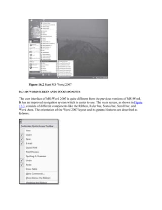 Figure 16.2 Start MS-Word 2007
16.3 MS-WORD SCREEN AND ITS COMPONENTS
The user interface of MS-Word 2007 is quite different from the previous versions of MS-Word.
It has an improved navigation system which is easier to use. The main screen, as shown in Figure
16.3, consists of different components like the Ribbon, Ruler bar, Status bar, Scroll bar, and
Work Area. The orientation of the Word 2007 layout and its general features are described as
follows:
 