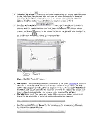 The Office Logo Button at the top left corner contains many task buttons for thedocument
such as, New, Open, Save, Save As, Print, and Close. This button also has a list of the recent
documents. Some of these commands include an expandable menu to provide additional
options. (The Office Button replaces the File menu in earlier versions ofWord).
 The Quick Access Toolbar to the right of the Office Logo button. It
contains shortcuts for the commonly used tools, like, Save , Undo (reverses the last
change), and Repeat (repeats the last action). The buttons that you wish to be displayed can
be selected from the Customize Quick Access Toolbar.
Figure 16.3 MS-Word 2007 screen
 The Ribbon is a set of tools and commands across the top of the screen (Figure 16.4). It consists
of a panel of commands which are organized into a set of tabs (also known as the Tab Bar).
Within Tabs, Groups are available, which are designated by the names locatedon the bottom of
the Ribbon. Each group has icons for the associated command. The Ribbon (Tabs, Groups, and
Icons) replaces traditional toolbars and menus of earlier versions of the MS-Word.
 The Tabs (Home, Insert, Page Layout, etc.) on the Ribbon contain the buttons needed to edit
characters, text, and layout, as well as the additional tools that you mayneed.
 Each Tab consists of different Groups, like the Home tab has five groups namely, Clipboard,
Font, Paragraph, Styles and Editing.
 
