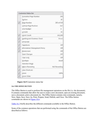Figure 16.5 Customize status bar
16.4 THE OFFICE BUTTON
The Office Button is used to perform file management operations on the file (i.e. the document).
It contains commands that allow the user to create a new document, open an existing document,
save a document, print a document etc. The Office button contains nine commands, namely,
New, Open, Save, Save As, Print, Prepare, Send, Publish, and Close. The Office button
commands are shown in Figure 16.6.
Table 16.1 briefly describes the different commands available in the Office Button.
Some of the common operations that are performed using the commands of the Office Button are
described as follows:
 