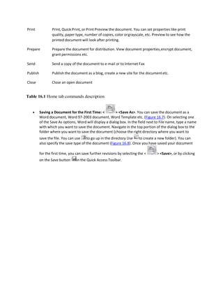 Print Print, Quick Print, or Print Preview the document. You can set properties like print
quality, paper type, number of copies, color orgrayscale, etc. Preview to see how the
printed document will look after printing.
Prepare Prepare the document for distribution. View document properties,encrypt document,
grant permissions etc.
Send Send a copy of the document to e-mail or to Internet Fax
Publish Publish the document as a blog, create a new site for the documentetc.
Close Close an open document
Table 16.1 Home tab commands description
 Saving a Document for the First Time: < > <Save As>. You can save the document as a
Word document, Word 97-2003 document, Word Template etc. (Figure 16.7). On selecting one
of the Save As options, Word will display a dialog box. In the field next to File name, type a name
with which you want to save the document. Navigate in the top portion of the dialog box to the
folder where you want to save the document (choose the right directory where you want to
save the file. You can use to go up in the directory Use to create a new folder). You can
also specify the save type of the document (Figure 16.8). Once you have saved your document
for the first time, you can save further revisions by selecting the < > <Save>, or by clicking
on the Save button in the Quick Access Toolbar.
 