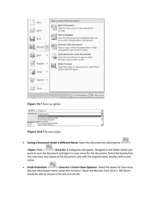 Figure 16.7 Save as option
Figure 16.8 File save types
 Saving a Document Under a Different Name: Open the document by selecting the < >
<Open> Next, < > <Save As> A dialog box will appear. Navigate to the folder where you
want to save the document and type in a new name for the document. Select the Savebutton.
You now have two copies of the document, one with the original name, another with a new
name.
 Crash Protection: < > <Save As> <Tools><Save Options>. Select the boxes for Save Auto
Recover Information every <enter the minutes>. Reset the Minutes from 10 to 1. MS-Word
would be able to recover a file one minute old.
 