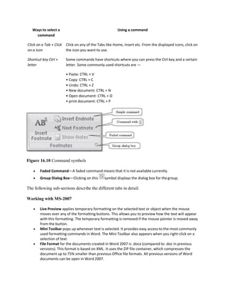 Ways to select a
command
Using a command
Click on a Tab + Click
on a Icon
Click on any of the Tabs like Home, Insert etc. From the displayed icons, click on
the icon you want to use.
Shortcut key Ctrl +
letter
Some commands have shortcuts where you can press the Ctrl key and a certain
letter. Some commonly used shortcuts are —
• Paste: CTRL + V
• Copy: CTRL + C
• Undo: CTRL + Z
• New document: CTRL + N
• Open document: CTRL + O
• print document: CTRL + P
Figure 16.10 Command symbols
 Faded Command—A faded command means that it is not available currently.
 Group Dialog Box—Clicking on this symbol displays the dialog box for thegroup.
The following sub-sections describe the different tabs in detail:
Working with MS-2007
 Live Preview applies temporary formatting on the selected text or object when the mouse
moves over any of the formatting buttons. This allows you to preview how the text will appear
with this formatting. The temporary formatting is removed if the mouse pointer is moved away
from the button.
 Mini Toolbar pops up whenever text is selected. It provides easy access to the most commonly
used formatting commands in Word. The Mini Toolbar also appears when you right-click on a
selection of text.
 File Format for the documents created in Word 2007 is .docx (compared to .doc in previous
versions). This format is based on XML. It uses the ZIP file container, which compresses the
document up to 75% smaller than previous Office file formats. All previous versions of Word
documents can be open in Word 2007.
 