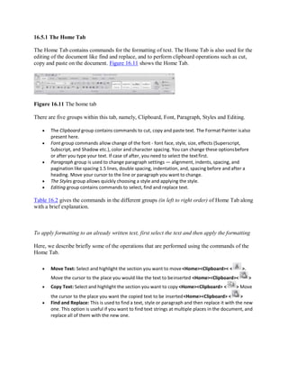 16.5.1 The Home Tab
The Home Tab contains commands for the formatting of text. The Home Tab is also used for the
editing of the document like find and replace, and to perform clipboard operations such as cut,
copy and paste on the document. Figure 16.11 shows the Home Tab.
Figure 16.11 The home tab
There are five groups within this tab, namely, Clipboard, Font, Paragraph, Styles and Editing.
 The Clipboard group contains commands to cut, copy and paste text. The Format Painter isalso
present here.
 Font group commands allow change of the font - font face, style, size, effects (Superscript,
Subscript, and Shadow etc.), color and character spacing. You can change these optionsbefore
or after you type your text. If case of after, you need to select the textfirst.
 Paragraph group is used to change paragraph settings — alignment, indents, spacing, and
pagination like spacing 1.5 lines, double spacing, indentation, and, spacing before and after a
heading. Move your cursor to the line or paragraph you want to change.
 The Styles group allows quickly choosing a style and applying the style.
 Editing group contains commands to select, find and replace text.
Table 16.2 gives the commands in the different groups (in left to right order) of Home Tab along
with a brief explanation.
To apply formatting to an already written text, first select the text and then apply the formatting
Here, we describe briefly some of the operations that are performed using the commands of the
Home Tab.
 Move Text: Select and highlight the section you want to move<Home><Clipboard>< < >.
Move the cursor to the place you would like the text to beinserted <Home><Clipboard>< >
 Copy Text: Select and highlight the section you want to copy <Home><Clipboard> < > Move
the cursor to the place you want the copied text to be inserted<Home><Clipboard> < >
 Find and Replace: This is used to find a text, style or paragraph and then replace it with the new
one. This option is useful if you want to find text strings at multiple places in the document, and
replace all of them with the new one.
 