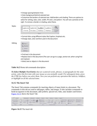 Styles
Editing
• Change spacing between lines
• Color background behind selected text
• Customize the borders of selected text. Add borders and shading. There are options to
select for setting, style, color, width, fill color, and pattern. You will see a preview at the
right. To remove a border or shading, select None.
• Format titles using different styles like Caption, Emphasis etc.
• Change style, color and font used in the document
• Find text in the document
• Replace text in the document (The user can go to a page, section etc.when using find
and replace)
• Select text or objects in the document
Table 16.2 Home tab commands description
To Select Multiple Text Entries that are scattered words, phrases, or paragraphs for the same
action, select the first item with your mouse as you normally would. For subsequent items, press
the CTRL key before you select them. Now you can perform any operation like italicize, boldface,
or highlight on all the selected items.
16.5.2 The Insert Tab
The Insert Tab contains commands for inserting objects of many kinds in a document. The
commands in this tab are used to add pages, tables, and images. It also includes commands to
build an equation in the document, add symbols, special text, links, and, headers and footers.
Figure 16.12 shows the Insert Tab.
Figure 16.12 The insert tab
 