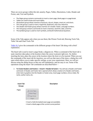 There are seven groups within this tab, namely, Pages, Tables, Illustrations, Links, Header and
Footer, and, Text and Symbols.
 The Pages group contains commands to insert a cover page, blank page or a page break.
 Tables are used to draw and insert tables.
 Illustrations group allows insertion of pictures, clip art, shapes, smart art, and charts.
 The Links group is used to insert a hyperlink, bookmark, and cross reference.
 The Header and Footer group allows insertion of a header, footer, and page numbers.
 The Text group contains commands to insert a text box, word Art, date, and time.
 The Symbols group is used to insert symbols, and build mathematical equations.
Some of the Tabs appear only when you use them; like Picture Tools tab, Drawing Tools Tab,
Table Tab and Chart Tools Tab
Table 16.3 gives the commands in the different groups of the Insert Tab along with a brief
explanation.
The Insert tab is used to insert a page break, a diagram etc. When a command of the Insert tab is
used, insertion takes place at the location where the cursor is present right now. So, before
inserting the item, place the cursor at the location where the item is to be inserted. When you use
the commands of the insert tab for insertion, you will see that most of the times, a dialog box will
open which allows you to make specific settings, as per your requirement. Here, we will not
discuss using the dialog boxes as they are self-explanatory, and are easy to use. Some of the
operations using the Insert Tab commands are described below—
 To Create Headers and Footers—<Insert> <Header & Footer>. You will see a Header and Footer
command. A Header and Footer tab is opened which allows creation of a Header and Footer,
enter text or graphics into the Header or Footer area, insert page numbers, time or date, file
name, author name, etc.
Insert Tab
Groups
Pages
Description
• Insert a fully formatted cover page areavailable).
• Insert a blank page at the current cursorposition
 