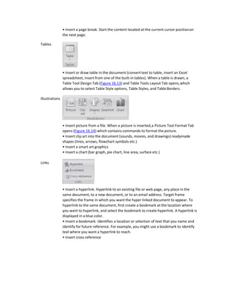 Tables
Illustrations
Links
• Insert a page break. Start the content located at the current cursor positionon
the next page.
• Insert or draw table in the document (convert text to table, insert an Excel
spreadsheet, insert from one of the built-in tables). When a table is drawn, a
Table Tool Design Tab (Figure 16.13) and Table Tools Layout Tab opens,which
allows you to select Table Style options, Table Styles, and TableBorders.
• Insert picture from a file. When a picture is inserted,a Picture Tool Format Tab
opens (Figure 16.14) which contains commands to format the picture.
• Insert clip art into the document (sounds, movies, and drawings) readymade
shapes (lines, arrows, flowchart symbols etc.)
• Insert a smart art graphics
• Insert a chart (bar graph, pie chart, line area, surface etc.)
• Insert a hyperlink. Hyperlink to an existing file or web page, any place in the
same document, to a new document, or to an email address. Target frame
specifies the frame in which you want the hyper linked document to appear. To
hyperlink to the same document, first create a bookmark at the location where
you want to hyperlink, and select the bookmark to create hyperlink. A hyperlink is
displayed in a blue color.
• Insert a bookmark. Identifies a location or selection of text that you name and
identify for future reference. For example, you might use a bookmark to identify
text where you want a hyperlink to reach.
• Insert cross reference
 