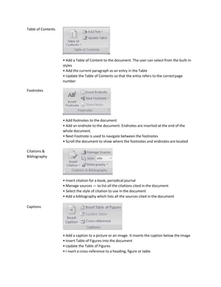 Table of Contents
Footnotes
Citations &
Bibliography
Captions
• Add a Table of Content to the document. The user can select from the built-in
styles
• Add the current paragraph as an entry in the Table
• Update the Table of Contents so that the entry refers to the correctpage
number
• Add footnotes to the document
• Add an endnote to the document. Endnotes are inserted at the end of the
whole document.
• Next Footnote is used to navigate between the footnotes
• Scroll the document to show where the footnotes and endnotes are located
• Insert citation for a book, periodical journal
• Manage sources — to list all the citations cited in the document
• Select the style of citation to use in the document
• Add a bibliography which lists all the sources cited in the document
• Add a caption to a picture or an image. It inserts the caption below the image
• Insert Table of Figures into the document
• Update the Table of Figures
• I nsert a cross-reference to a heading, figure or table
 