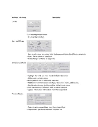 Mailings Tab Group Description
Create
• Create and print envelopes
• Create and print labels
Start Mail Merge
• Start a mail merge to create a letter that you want to send to differentrecipients
• Select the recipients of your letter
• Make changes to the list of recipients
Write &Insert Fields
• Highlight the fields you have inserted into the document
• Add an address to the letter
• Add a greeting line to your letter (Dear Sir)
• Add fields from the recipient list of your document (name, address etc.)
• Specify rules to make decision-making ability in mail merge
• Tells the meaning of different fields in the recipientlist
• Update information in the labels from the recipientlist
Preview Results
• To preview the merged data from the recipient field
• To preview a specific record in the recipient list
 