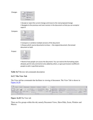 Changes
Compare
Protect
• Accept or reject the current change and move to the next proposed change
• Navigate to the previous and next revision in the document so that you can acceptor
reject it
• Compare or combine multiple versions of the document
• Choose which source documents to show — the original document, therevised
document or both
• Restrict how people can access the document. You can restrict the formatting styles
allowed, permit only comments to be added by others, or give permissions todifferent
people to edit in specified sections.
Table 16.7 Review tab commands description
16.5.7 The View Tab
The View tab has commands that facilitate in viewing of document. The View Tab is shown in
Figure 16.20.
Figure 16.20 The View tab
There are five groups within this tab, namely Document Views, Show/Hide, Zoom, Window and
Macros.
 