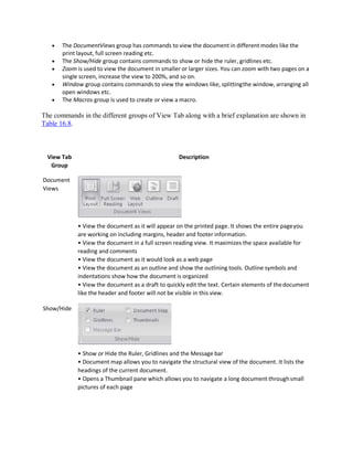  The DocumentViews group has commands to view the document in different modes like the
print layout, full screen reading etc.
 The Show/Hide group contains commands to show or hide the ruler, gridlines etc.
 Zoom is used to view the document in smaller or larger sizes. You can zoom with two pages on a
single screen, increase the view to 200%, and so on.
 Window group contains commands to view the windows like, splittingthe window, arranging all
open windows etc.
 The Macros group is used to create or view a macro.
The commands in the different groups of View Tab along with a brief explanation are shown in
Table 16.8.
View Tab
Group
Document
Views
Show/Hide
Description
• View the document as it will appear on the printed page. It shows the entire pageyou
are working on including margins, header and footer information.
• View the document in a full screen reading view. It maximizes the space available for
reading and comments
• View the document as it would look as a web page
• View the document as an outline and show the outlining tools. Outline symbols and
indentations show how the document is organized
• View the document as a draft to quickly edit the text. Certain elements of thedocument
like the header and footer will not be visible in this view.
• Show or Hide the Ruler, Gridlines and the Message bar
• Document map allows you to navigate the structural view of the document. It lists the
headings of the current document.
• Opens a Thumbnail pane which allows you to navigate a long document throughsmall
pictures of each page
 