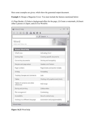 Here some examples are given, which show the generated output document.
Example 1: Design a Magazine Cover. You must include the features mentioned below:
(1) Page Border, (2) Select a background effect for the page, (3) Create a watermark, (4) Insert
either a picture or clipart, and (5) Use WordArt.
Figure 16.21 Word help
 