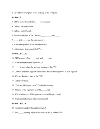 2. Give a brief description of the working of the computer.
Section 2.2
3. CPU is also often called the of computer.
4. Define a microprocessor.
5. Define a motherboard.
6. The different parts of the CPU are , and .
7. and are the main memory.
8. What is the purpose of the main memory?
9. List the main functions of the CPU.
Section 2.2.1–2.2.3
10. ALU consists of the unit and _ unit.
11. What are the functions of the ALU?
12. is also called the working memory of the CPU.
13. List five important registers of the CPU. Also state the purpose of each register.
14. Why are Registers used in the CPU?
15. Define word size.
16. “This is a 64–bit processor”. Explain its meaning.
17. The size of the register is also the size.
18. Which is faster—a 32-bit processor or a 64-bit- processor?
19. What are the functions of the control unit?
Section 2.3–2.3.3
20. Explain the need of the cache memory?
21. The memory is placed between the RAM and the CPU.
 