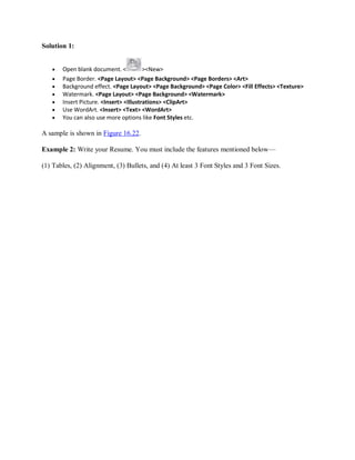 Solution 1:
 Open blank document. < ><New>
 Page Border. <Page Layout> <Page Background> <Page Borders> <Art>
 Background effect. <Page Layout> <Page Background> <Page Color> <Fill Effects> <Texture>
 Watermark. <Page Layout> <Page Background> <Watermark>
 Insert Picture. <Insert> <Illustrations> <ClipArt>
 Use WordArt. <Insert> <Text> <WordArt>
 You can also use more options like Font Styles etc.
A sample is shown in Figure 16.22.
Example 2: Write your Resume. You must include the features mentioned below—
(1) Tables, (2) Alignment, (3) Bullets, and (4) At least 3 Font Styles and 3 Font Sizes.
 