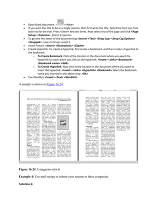  Open blank document. < ><New>
 If you want the title to be in a single column, then first write the title. Select the font size, font
style etc for the title. Press <Enter> key two times. Now select rest of the page and click <Page
Setup> <Columns>. Select 3 columns.
 To get the first letter of the document big <Insert> <Text> <Drop Cap> <Drop Cap Options>
<Dropped> <Lines to Drop> select 2.
 Insert Picture. <Insert> <Illustrations> <ClipArt>
 Create Hyperlink. To create a hyperlink, first create a bookmark, and then create a hyperlink to
the bookmark.
o To Create Bookmark. Click at the location in the document where you want the
hyperlink to reach when you click on the hyperlink. <Insert> <Links><Bookmark>
<Bookmark name> <Add>.
o To Create Hyperlink. Now click at the location in the document where you want to
insert the hyperlink. <Insert> <Links> <Hyperlink> <Bookmark> Select the Bookmark
name you inserted in the above step. <OK>
 Use WordArt. <Insert> <Text> <WordArt>
A sample is shown in Figure 16.24.
Figure 16.24 A magazine article
Example 4: Use mail-merge to submit your resume to three companies
Solution 4:
 
