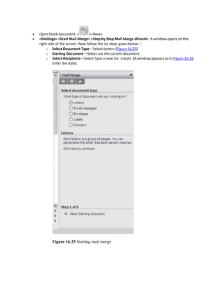  Open blank document. < ><New>
 <Mailings> <Start Mail Merge> <Step by Step Mail Merge Wizard>. A window opens on the
right side of the screen. Now follow the six steps given below—
o Select Document Type—Select Letters (Figure 16.25)
o Starting Document—Select use the current document.
o Select Recipients—Select Type a new list. Create. (A window appears as in Figure 16.26.
Enter the data).
Figure 16.25 Starting mail merge
 