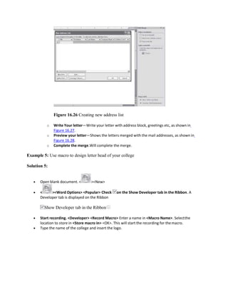 Figure 16.26 Creating new address list
o Write Your letter—Write your letter with address block, greetings etc, as shown in
Figure 16.27.
o Preview your letter—Shows the letters merged with the mail addresses, as shown in
Figure 16.28.
o Complete the merge.Will complete the merge.
Example 5: Use macro to design letter head of your college
Solution 5:
 Open blank document. < ><New>
 < ><Word Options> <Popular> Check on the Show Developer tab in the Ribbon. A
Developer tab is displayed on the Ribbon
Show Developer tab in the Ribbon
 Start recording. <Developer> <Record Macro> Enter a name in <Macro Name>. Selectthe
location to store in <Store macro in> <OK>. This will start the recording for themacro.
 Type the name of the college and insert the logo.
 