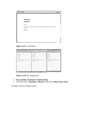 Figure 16.27 A mail letter
Figure 16.28 The merged mail
 Stop recording. <Developer> <Stop Recording>
 To run the macro. <Developer> <Macros>. Select your <Macro name> <Run>
A sample is shown in Figure 16.29.
 