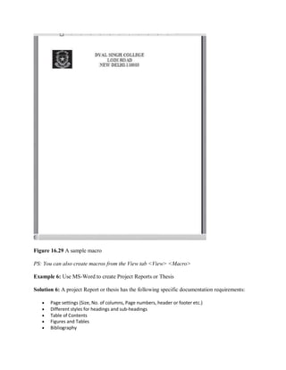 Figure 16.29 A sample macro
PS: You can also create macros from the View tab <View> <Macro>
Example 6: Use MS-Word to create Project Reports or Thesis
Solution 6: A project Report or thesis has the following specific documentation requirements:
 Page settings (Size, No. of columns, Page numbers, header or footer etc.)
 Different styles for headings and sub-headings
 Table of Contents
 Figures and Tables
 Bibliography
 