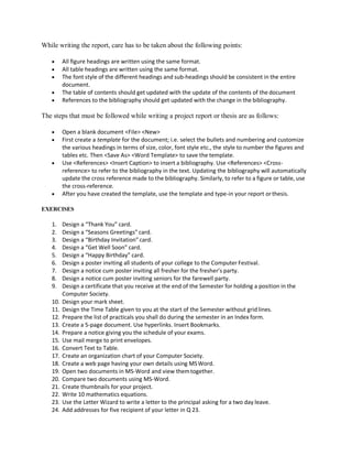 While writing the report, care has to be taken about the following points:
 All figure headings are written using the same format.
 All table headings are written using the same format.
 The font style of the different headings and sub-headings should be consistent in the entire
document.
 The table of contents should get updated with the update of the contents of the document
 References to the bibliography should get updated with the change in the bibliography.
The steps that must be followed while writing a project report or thesis are as follows:
 Open a blank document <File> <New>
 First create a template for the document; i.e. select the bullets and numbering and customize
the various headings in terms of size, color, font style etc., the style to number the figures and
tables etc. Then <Save As> <Word Template> to save the template.
 Use <References> <Insert Caption> to insert a bibliography. Use <References> <Cross-
reference> to refer to the bibliography in the text. Updating the bibliography will automatically
update the cross reference made to the bibliography. Similarly, to refer to a figure or table, use
the cross-reference.
 After you have created the template, use the template and type-in your report orthesis.
EXERCISES
1. Design a “Thank You” card.
2. Design a “Seasons Greetings” card.
3. Design a “Birthday Invitation” card.
4. Design a “Get Well Soon” card.
5. Design a “Happy Birthday” card.
6. Design a poster inviting all students of your college to the Computer Festival.
7. Design a notice cum poster inviting all fresher for the fresher’s party.
8. Design a notice cum poster inviting seniors for the farewell party.
9. Design a certificate that you receive at the end of the Semester for holding a position in the
Computer Society.
10. Design your mark sheet.
11. Design the Time Table given to you at the start of the Semester without grid lines.
12. Prepare the list of practicals you shall do during the semester in an Index form.
13. Create a 5-page document. Use hyperlinks. Insert Bookmarks.
14. Prepare a notice giving you the schedule of your exams.
15. Use mail merge to print envelopes.
16. Convert Text to Table.
17. Create an organization chart of your Computer Society.
18. Create a web page having your own details using MSWord.
19. Open two documents in MS-Word and view themtogether.
20. Compare two documents using MS-Word.
21. Create thumbnails for your project.
22. Write 10 mathematics equations.
23. Use the Letter Wizard to write a letter to the principal asking for a two day leave.
24. Add addresses for five recipient of your letter in Q 23.
 