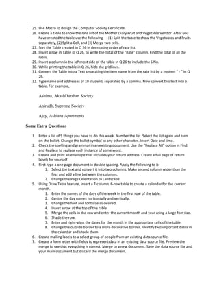 25. Use Macro to design the Computer Society Certificate.
26. Create a table to show the rate list of the Mother Diary Fruit and Vegetable Vendor. After you
have created the table use the following — (1) Split the table to show the Vegetables and Fruits
separately, (2) Split a Cell, and (3) Merge two cells.
27. Sort the Table created in Q 26 in decreasing order of rate list.
28. Insert a row in Table of Q 26, to write the Total of the “Rate” column. Find the total of all the
rates.
29. Insert a column in the leftmost side of the table in Q 26 to include the S.No.
30. While printing the table in Q 26, hide the gridlines.
31. Convert the Table into a Text separating the Item name from the rate list by a hyphen “ ‐ ” in Q
26.
32. Type name and addresses of 10 students separated by a comma. Now convert this text into a
table. For example,
Ashima, AkashDarshan Society
Anirudh, Supreme Society
Ajay, Ashiana Apartments
Some Extra Questions
1. Enter a list of 5 things you have to do this week. Number the list. Select the list again and turn
on the bullet. Change the bullet symbol to any other character. Insert Date and time.
2. Check the spelling and grammar in an existing document. Use the “Replace All” option in Find
and Replace to replace each instance of some word.
3. Create and print an envelope that includes your return address. Create a full page of return
labels for yourself.
4. First type a one page document in double spacing. Apply the following to it:
1. Select the text and convert it into two columns. Make second column wider than the
first and add a line between the columns.
2. Change the Page Orientation to Landscape.
5. Using Draw Table feature, insert a 7-column, 6-row table to create a calendar for the current
month.
1. Enter the names of the days of the week in the first row of the table.
2. Centre the day names horizontally and vertically.
3. Change the font and font size as desired.
4. Insert a row at the top of the table.
5. Merge the cells in the row and enter the current month and year using a large fontsize.
6. Shade the row.
7. Enter and right-align the dates for the month in the appropriate cells of the table.
8. Change the outside border to a more decorative border. Identify two important dates in
the calendar and shade them.
6. Create mailing labels to a select group of people from an existing data source file.
7. Create a form letter with fields to represent data in an existing data source file. Preview the
merge to see that everything is correct. Merge to a new document. Save the data source file and
your main document but discard the merge document.
 